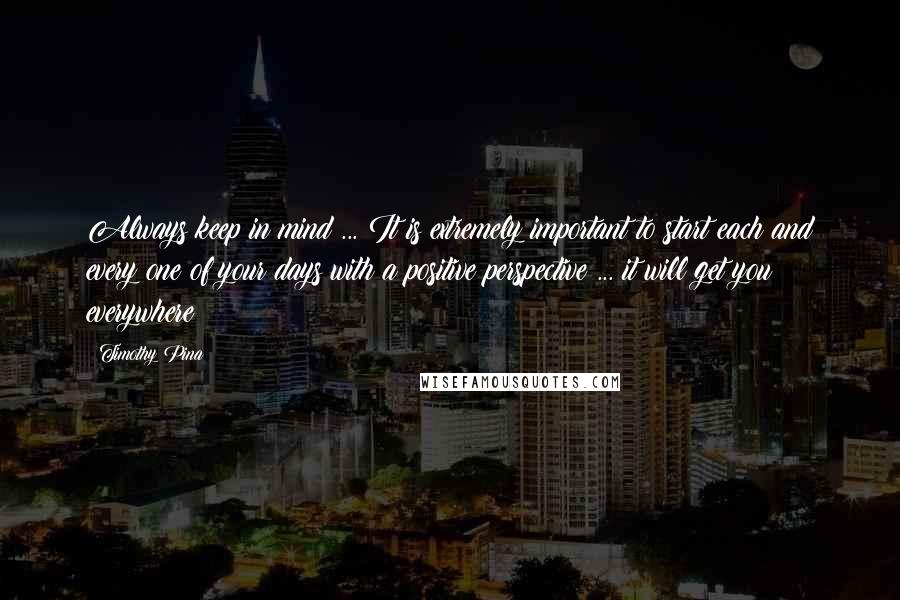 Timothy Pina Quotes: Always keep in mind ... It is extremely important to start each and every one of your days with a positive perspective ... it will get you everywhere!
