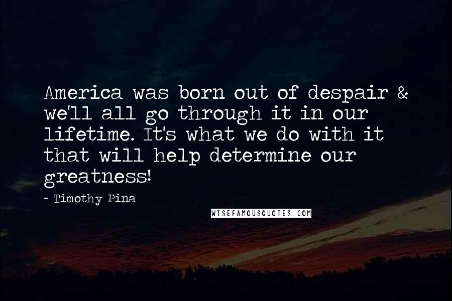 Timothy Pina Quotes: America was born out of despair & we'll all go through it in our lifetime. It's what we do with it that will help determine our greatness!