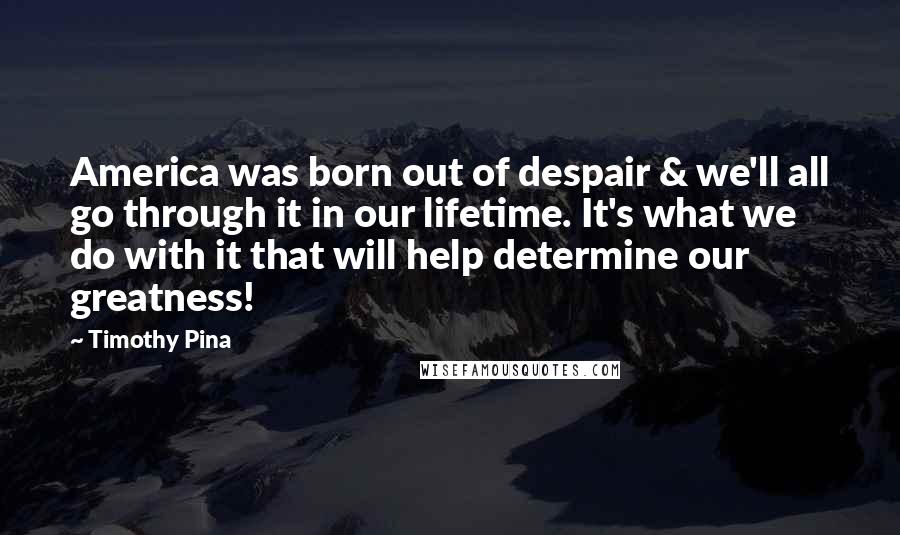 Timothy Pina Quotes: America was born out of despair & we'll all go through it in our lifetime. It's what we do with it that will help determine our greatness!