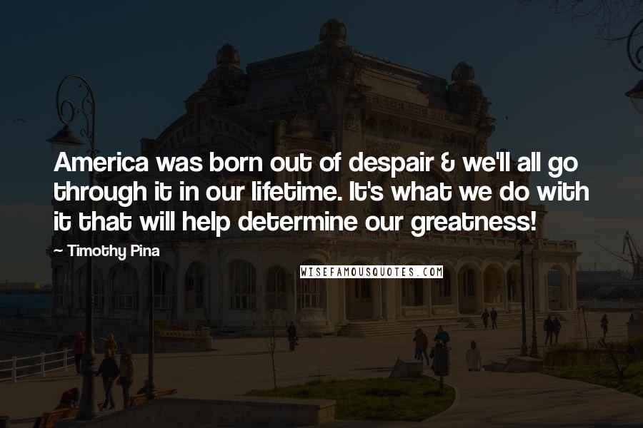 Timothy Pina Quotes: America was born out of despair & we'll all go through it in our lifetime. It's what we do with it that will help determine our greatness!