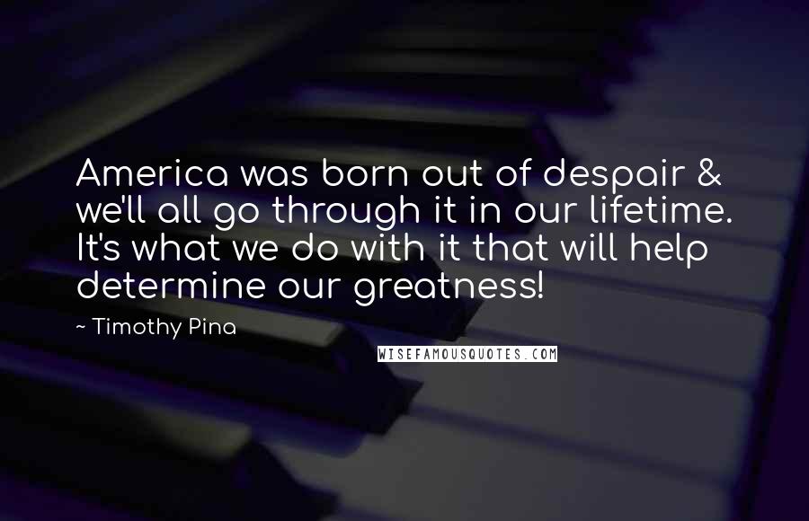 Timothy Pina Quotes: America was born out of despair & we'll all go through it in our lifetime. It's what we do with it that will help determine our greatness!