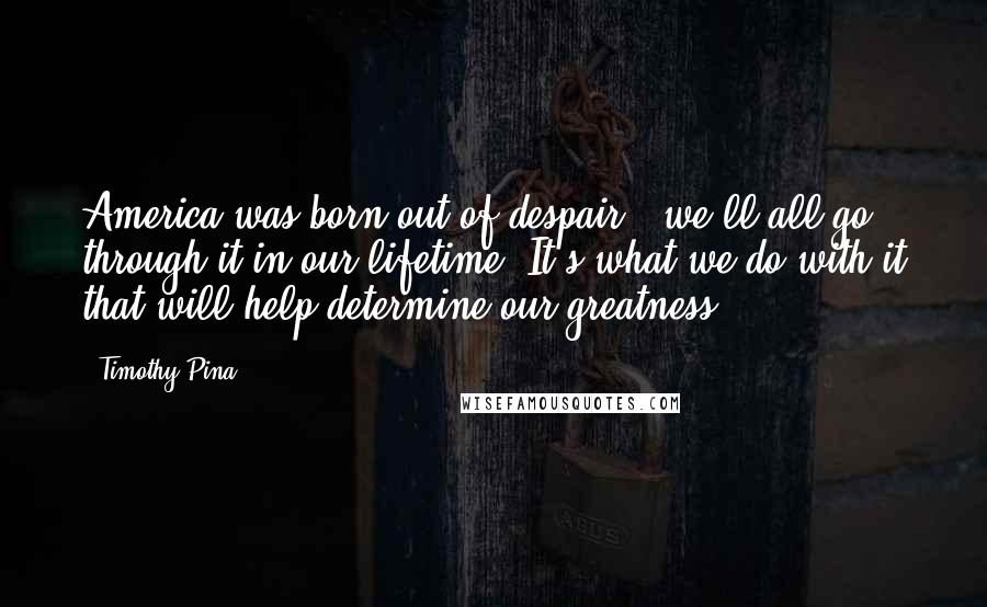 Timothy Pina Quotes: America was born out of despair & we'll all go through it in our lifetime. It's what we do with it that will help determine our greatness!
