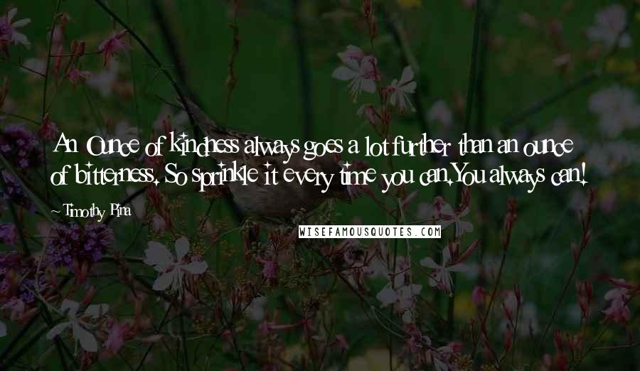 Timothy Pina Quotes: An Ounce of kindness always goes a lot further than an ounce of bitterness. So sprinkle it every time you can.You always can!