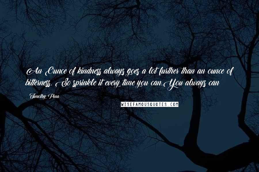 Timothy Pina Quotes: An Ounce of kindness always goes a lot further than an ounce of bitterness. So sprinkle it every time you can.You always can!