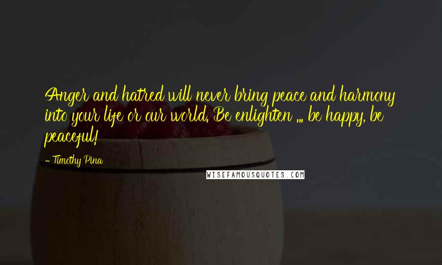 Timothy Pina Quotes: Anger and hatred will never bring peace and harmony into your life or our world. Be enlighten ... be happy, be peaceful!