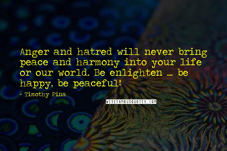 Timothy Pina Quotes: Anger and hatred will never bring peace and harmony into your life or our world. Be enlighten ... be happy, be peaceful!