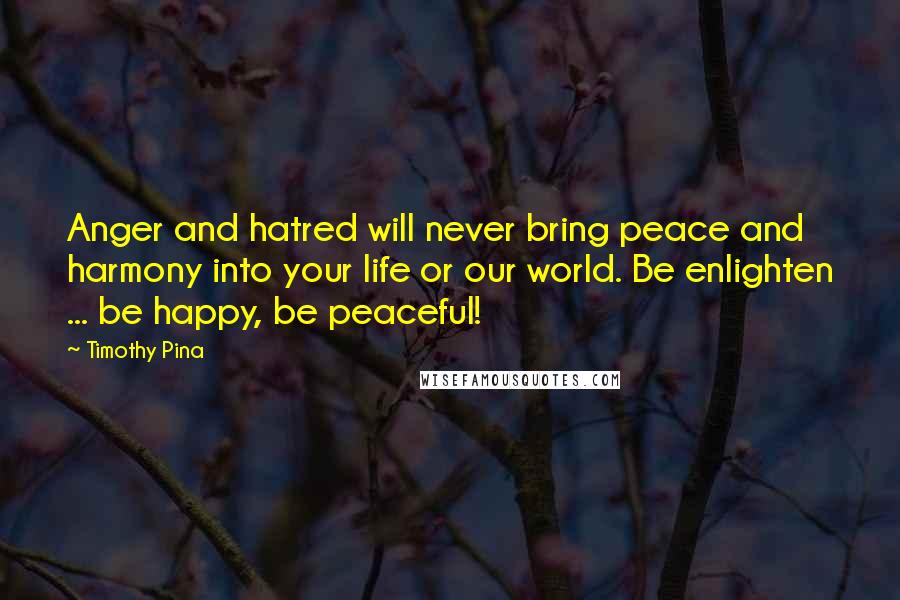 Timothy Pina Quotes: Anger and hatred will never bring peace and harmony into your life or our world. Be enlighten ... be happy, be peaceful!