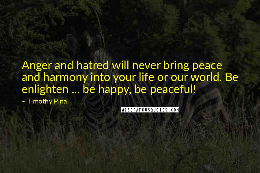 Timothy Pina Quotes: Anger and hatred will never bring peace and harmony into your life or our world. Be enlighten ... be happy, be peaceful!