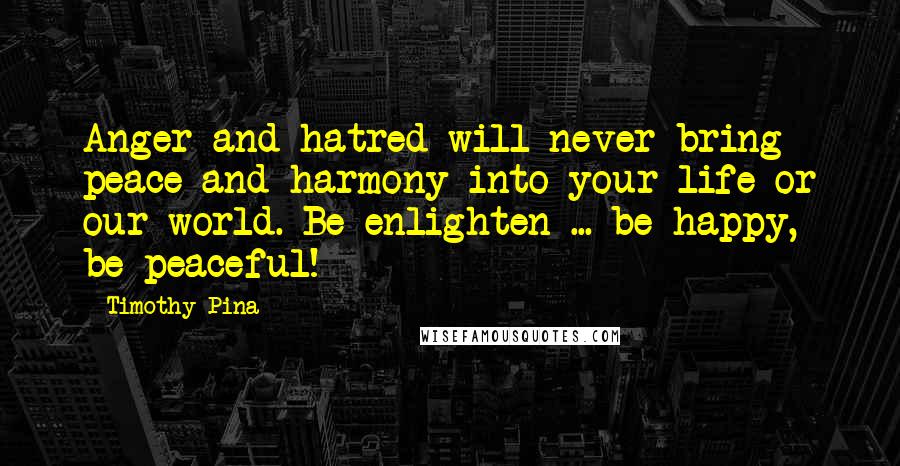 Timothy Pina Quotes: Anger and hatred will never bring peace and harmony into your life or our world. Be enlighten ... be happy, be peaceful!