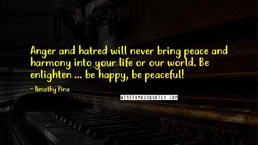 Timothy Pina Quotes: Anger and hatred will never bring peace and harmony into your life or our world. Be enlighten ... be happy, be peaceful!