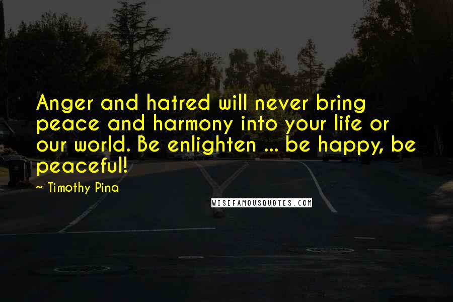 Timothy Pina Quotes: Anger and hatred will never bring peace and harmony into your life or our world. Be enlighten ... be happy, be peaceful!