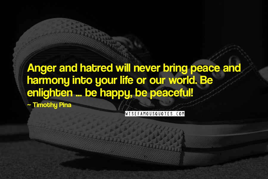 Timothy Pina Quotes: Anger and hatred will never bring peace and harmony into your life or our world. Be enlighten ... be happy, be peaceful!