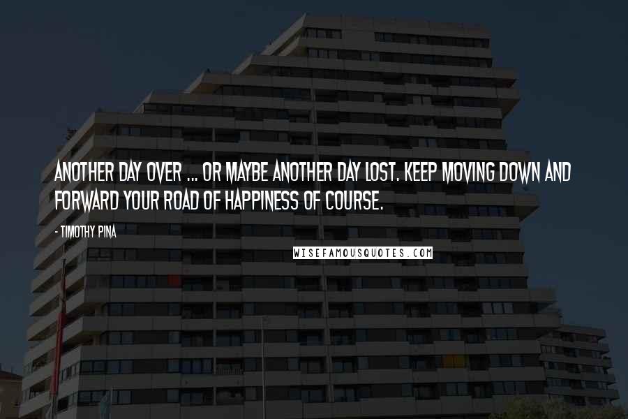 Timothy Pina Quotes: Another day over ... or maybe another day lost. Keep moving down and forward your road of happiness of course.