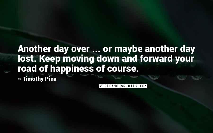 Timothy Pina Quotes: Another day over ... or maybe another day lost. Keep moving down and forward your road of happiness of course.