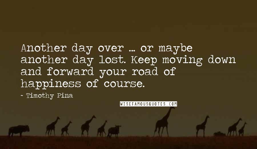 Timothy Pina Quotes: Another day over ... or maybe another day lost. Keep moving down and forward your road of happiness of course.