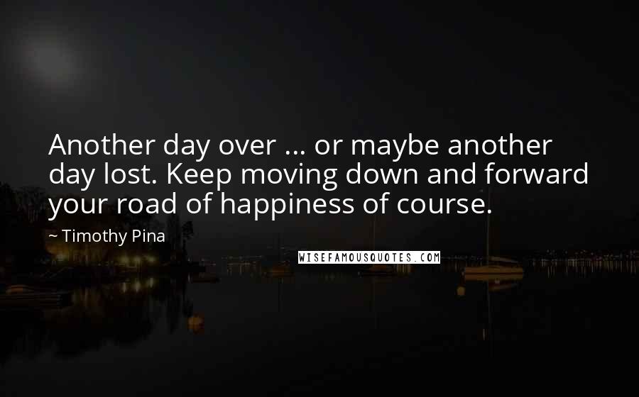 Timothy Pina Quotes: Another day over ... or maybe another day lost. Keep moving down and forward your road of happiness of course.