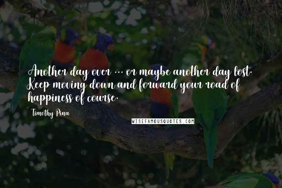 Timothy Pina Quotes: Another day over ... or maybe another day lost. Keep moving down and forward your road of happiness of course.