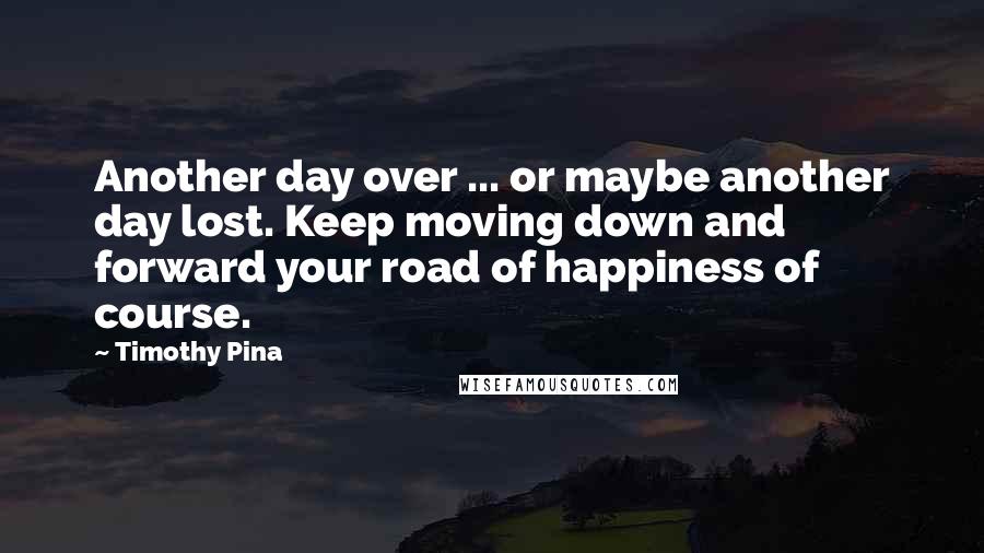 Timothy Pina Quotes: Another day over ... or maybe another day lost. Keep moving down and forward your road of happiness of course.