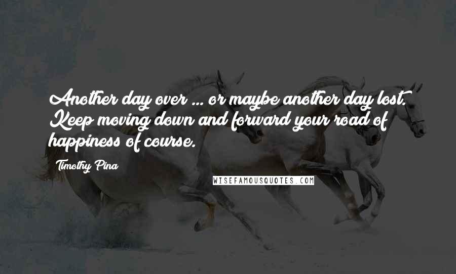 Timothy Pina Quotes: Another day over ... or maybe another day lost. Keep moving down and forward your road of happiness of course.