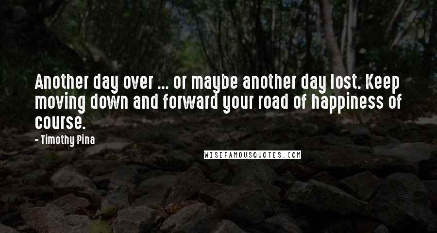 Timothy Pina Quotes: Another day over ... or maybe another day lost. Keep moving down and forward your road of happiness of course.