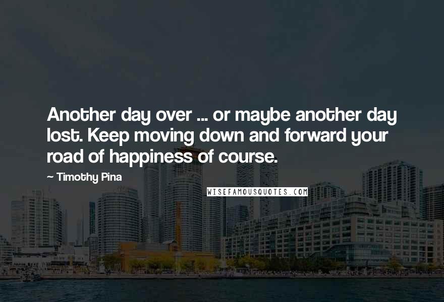 Timothy Pina Quotes: Another day over ... or maybe another day lost. Keep moving down and forward your road of happiness of course.