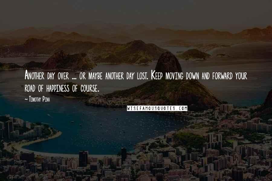 Timothy Pina Quotes: Another day over ... or maybe another day lost. Keep moving down and forward your road of happiness of course.