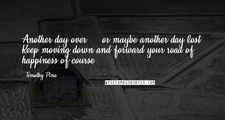 Timothy Pina Quotes: Another day over ... or maybe another day lost. Keep moving down and forward your road of happiness of course.