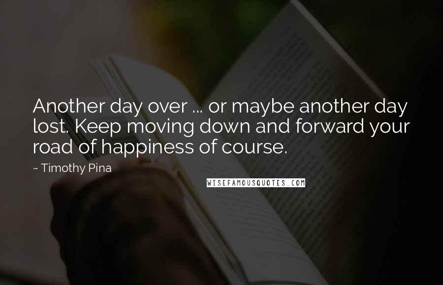 Timothy Pina Quotes: Another day over ... or maybe another day lost. Keep moving down and forward your road of happiness of course.