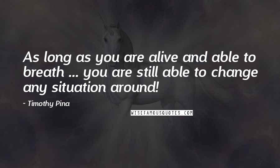 Timothy Pina Quotes: As long as you are alive and able to breath ... you are still able to change any situation around!