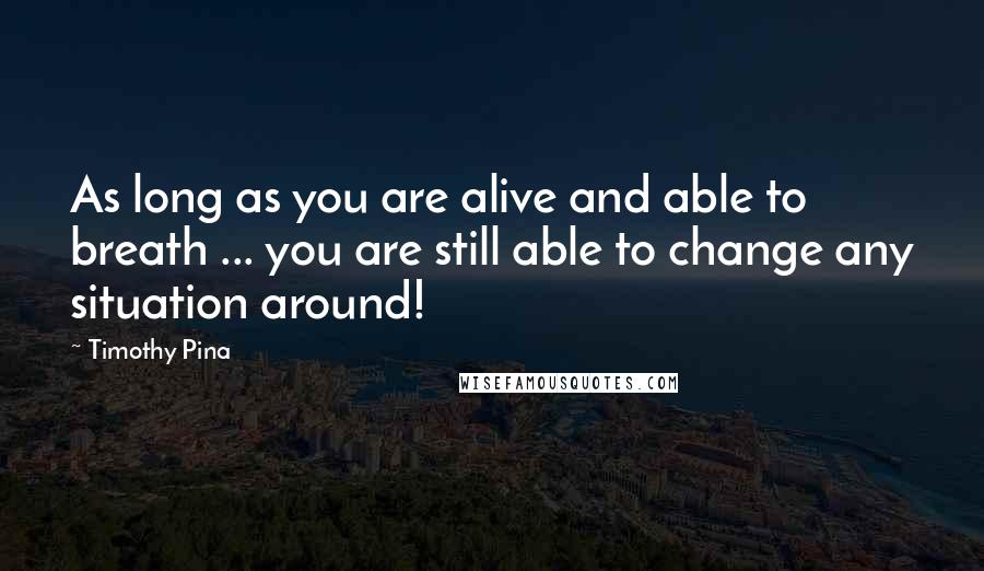Timothy Pina Quotes: As long as you are alive and able to breath ... you are still able to change any situation around!
