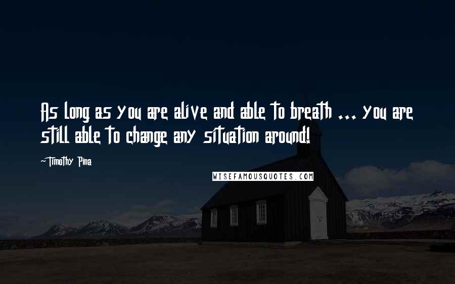 Timothy Pina Quotes: As long as you are alive and able to breath ... you are still able to change any situation around!