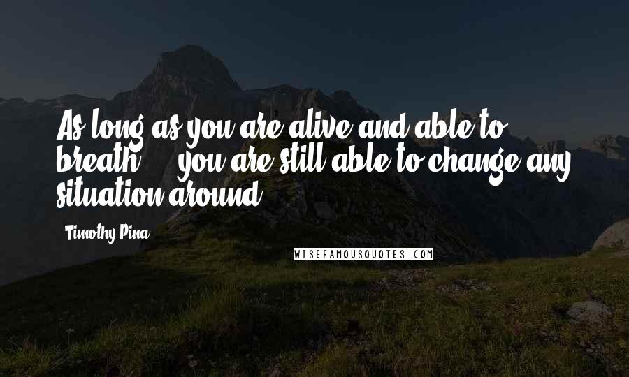 Timothy Pina Quotes: As long as you are alive and able to breath ... you are still able to change any situation around!