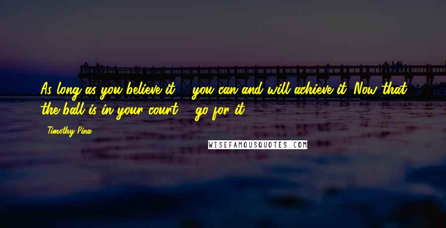 Timothy Pina Quotes: As long as you believe it ... you can and will achieve it. Now that the ball is in your court ... go for it!