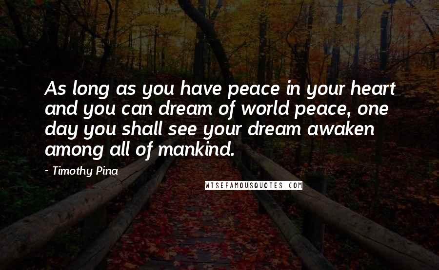 Timothy Pina Quotes: As long as you have peace in your heart and you can dream of world peace, one day you shall see your dream awaken among all of mankind.