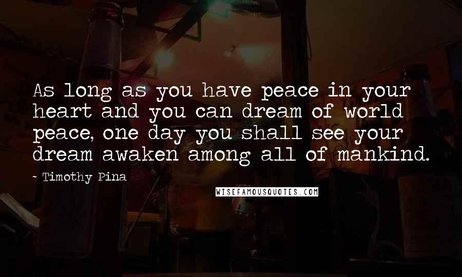 Timothy Pina Quotes: As long as you have peace in your heart and you can dream of world peace, one day you shall see your dream awaken among all of mankind.