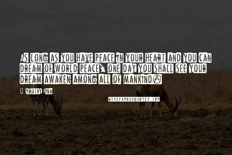 Timothy Pina Quotes: As long as you have peace in your heart and you can dream of world peace, one day you shall see your dream awaken among all of mankind.