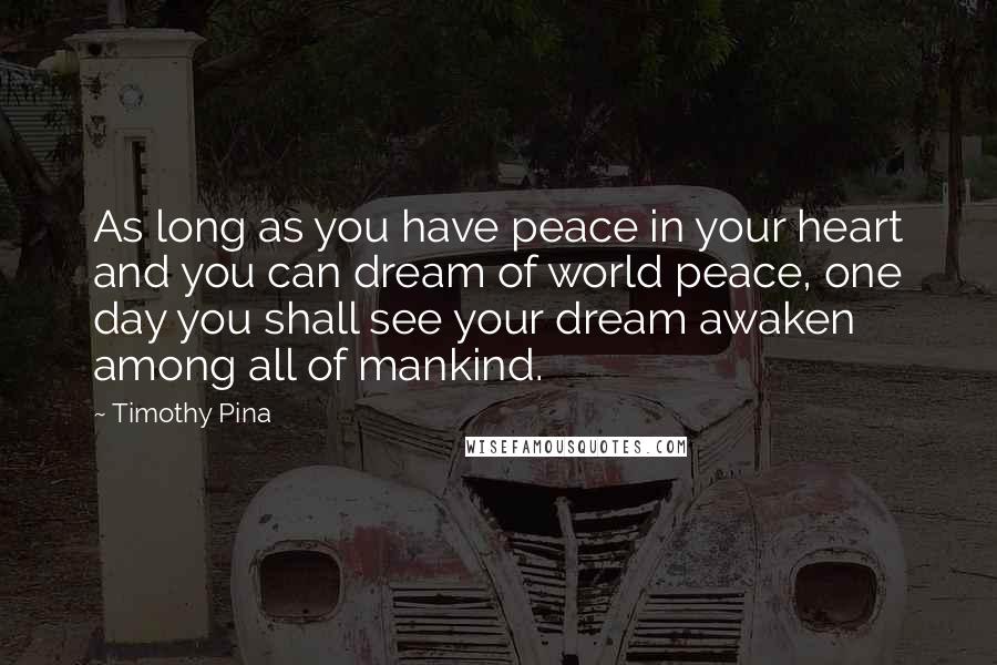 Timothy Pina Quotes: As long as you have peace in your heart and you can dream of world peace, one day you shall see your dream awaken among all of mankind.