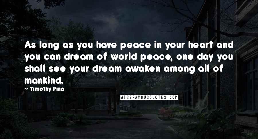 Timothy Pina Quotes: As long as you have peace in your heart and you can dream of world peace, one day you shall see your dream awaken among all of mankind.