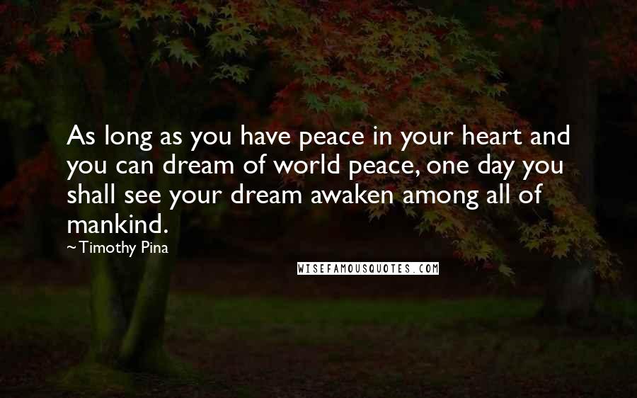 Timothy Pina Quotes: As long as you have peace in your heart and you can dream of world peace, one day you shall see your dream awaken among all of mankind.