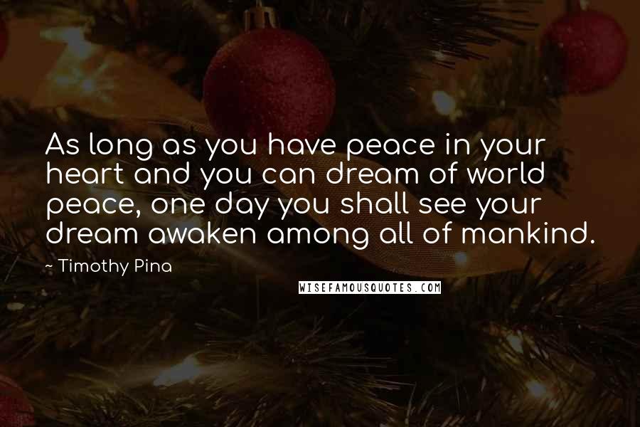 Timothy Pina Quotes: As long as you have peace in your heart and you can dream of world peace, one day you shall see your dream awaken among all of mankind.