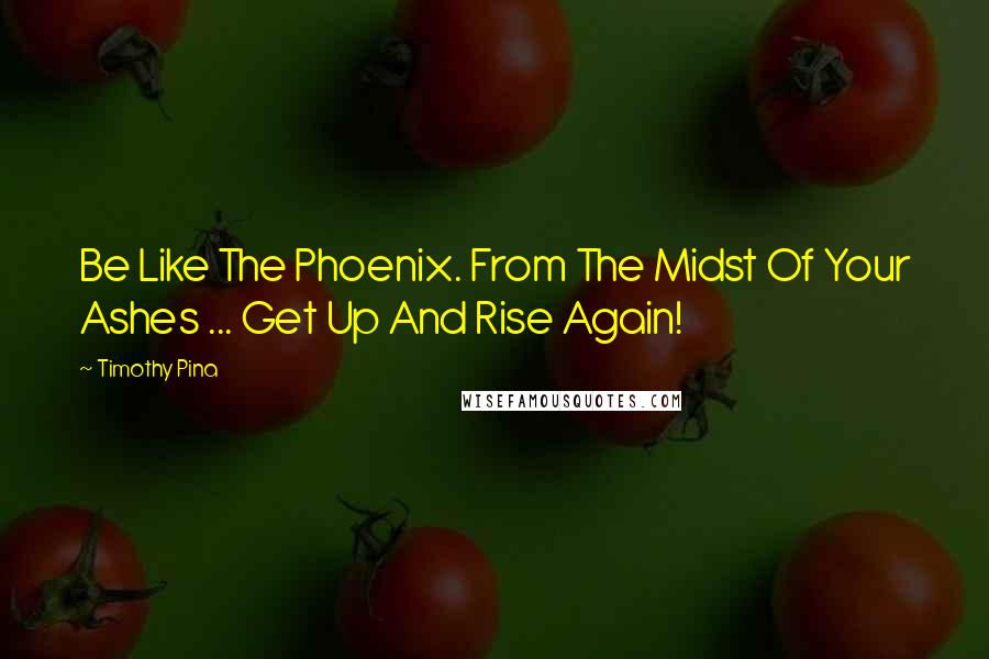 Timothy Pina Quotes: Be Like The Phoenix. From The Midst Of Your Ashes ... Get Up And Rise Again!