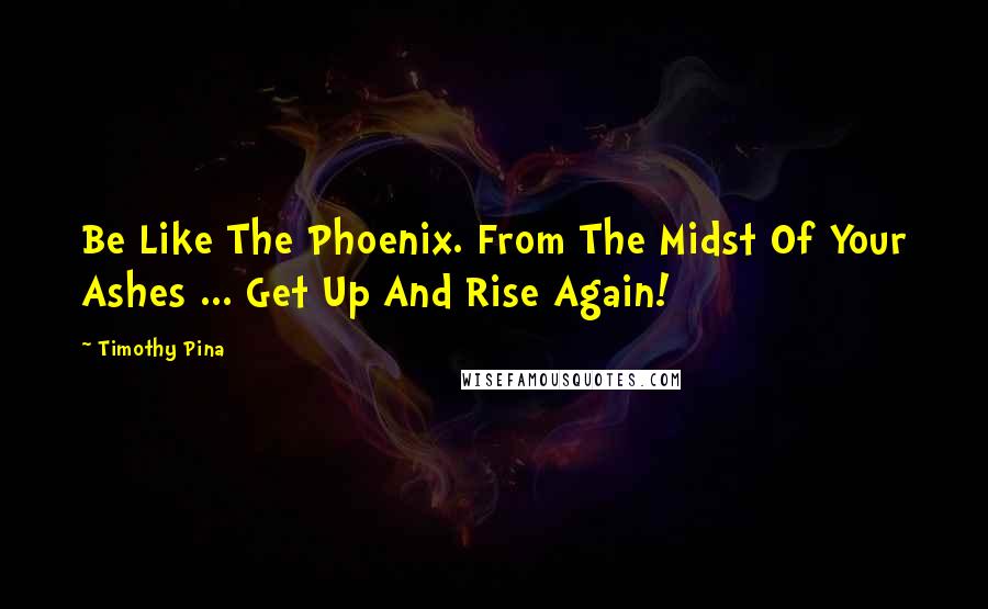 Timothy Pina Quotes: Be Like The Phoenix. From The Midst Of Your Ashes ... Get Up And Rise Again!