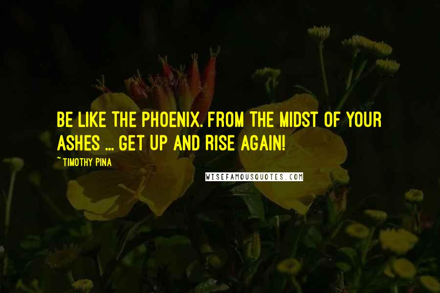 Timothy Pina Quotes: Be Like The Phoenix. From The Midst Of Your Ashes ... Get Up And Rise Again!