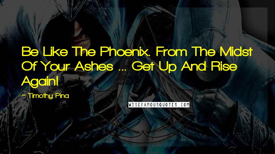 Timothy Pina Quotes: Be Like The Phoenix. From The Midst Of Your Ashes ... Get Up And Rise Again!