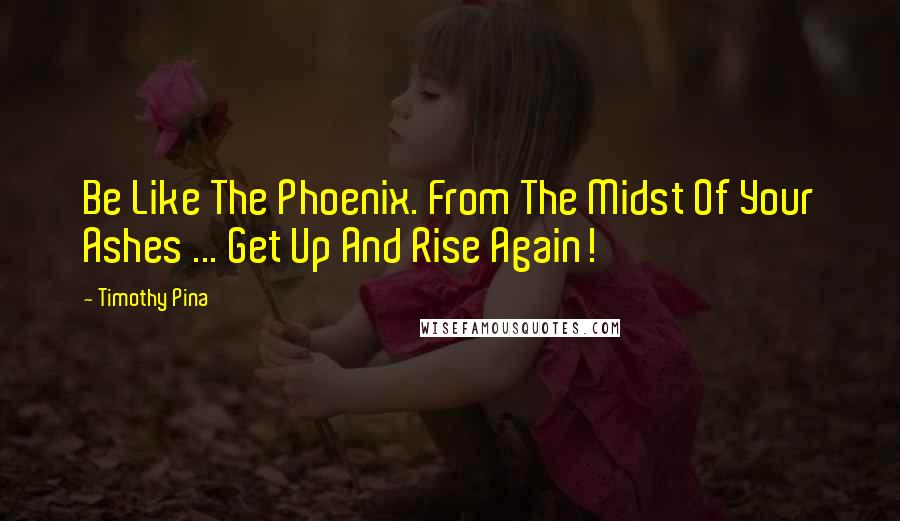 Timothy Pina Quotes: Be Like The Phoenix. From The Midst Of Your Ashes ... Get Up And Rise Again!