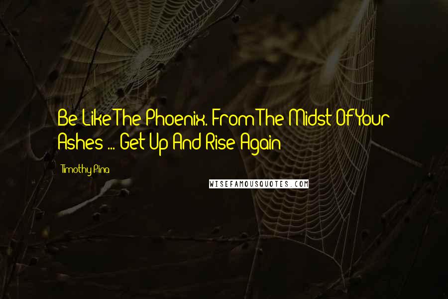 Timothy Pina Quotes: Be Like The Phoenix. From The Midst Of Your Ashes ... Get Up And Rise Again!