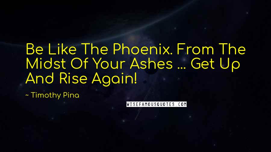 Timothy Pina Quotes: Be Like The Phoenix. From The Midst Of Your Ashes ... Get Up And Rise Again!