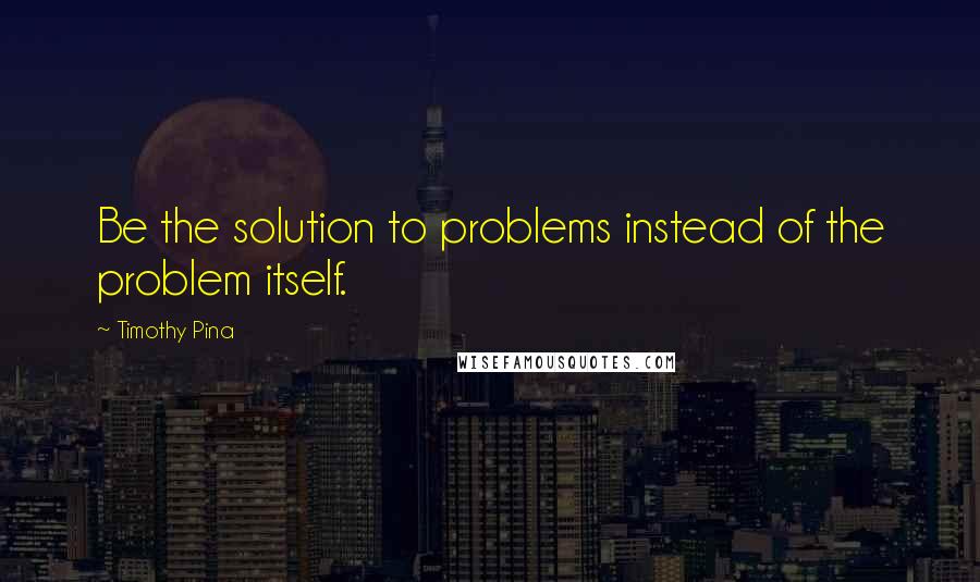 Timothy Pina Quotes: Be the solution to problems instead of the problem itself.