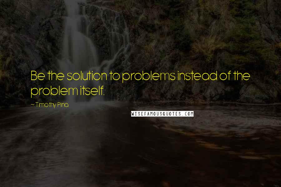 Timothy Pina Quotes: Be the solution to problems instead of the problem itself.