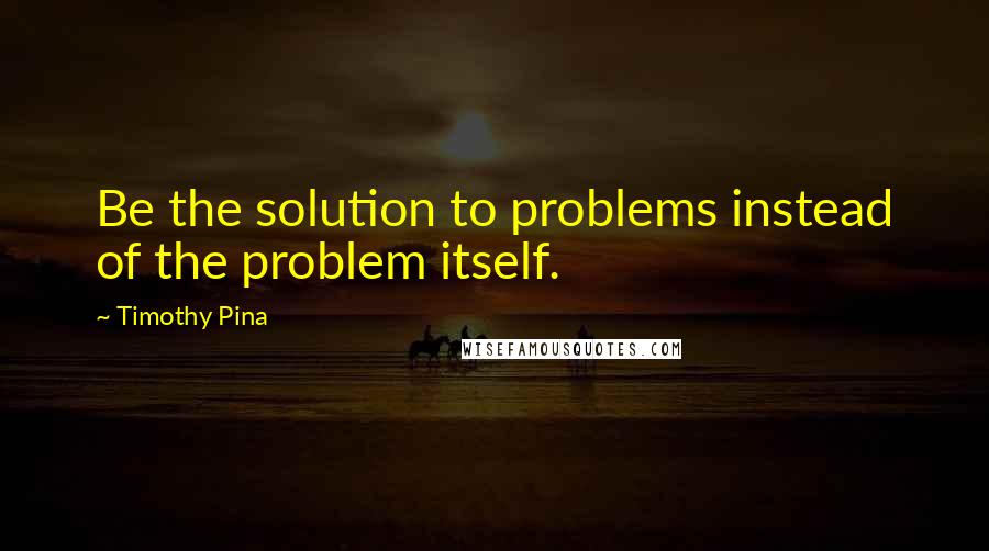 Timothy Pina Quotes: Be the solution to problems instead of the problem itself.